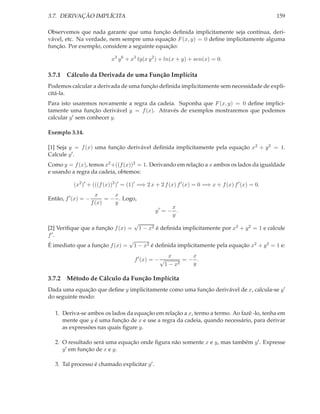 3.7. DERIVAÇÃO IMPLÍCITA

159

Observemos que nada garante que uma função deﬁnida implicitamente seja contínua, derivável, etc. Na verdade, nem sempre uma equação F (x, y) = 0 deﬁne implicitamente alguma
função. Por exemplo, considere a seguinte equação:
x3 y 6 + x3 tg(x y 2 ) + ln(x + y) + sen(x) = 0.

3.7.1 Cálculo da Derivada de uma Função Implícita
Podemos calcular a derivada de uma função deﬁnida implicitamente sem necessidade de explicitá-la.
Para isto usaremos novamente a regra da cadeia. Suponha que F (x, y) = 0 deﬁne implicitamente uma função derivável y = f (x). Através de exemplos mostraremos que podemos
calcular y ′ sem conhecer y.
Exemplo 3.14.
[1] Seja y = f (x) uma função derivável deﬁnida implicitamente pela equação x2 + y 2 = 1.
Calcule y ′ .
Como y = f (x), temos x2 +((f (x))2 = 1. Derivando em relação a x ambos os lados da igualdade
e usando a regra da cadeia, obtemos:
(x2 )′ + (((f (x))2 )′ = (1)′ =⇒ 2 x + 2 f (x) f ′ (x) = 0 =⇒ x + f (x) f ′ (x) = 0.
Então, f ′ (x) = −

x
x
= − . Logo,
f (x)
y

x
y′ = − .
y

√
[2] Veriﬁque que a função f (x) = 1 − x2 é deﬁnida implicitamente por x2 + y 2 = 1 e calcule
f ′.
√
É imediato que a função f (x) = 1 − x2 é deﬁnida implicitamente pela equação x2 + y 2 = 1 e:
f ′ (x) = − √

x
x
=− .
2
y
1−x

3.7.2 Método de Cálculo da Função Implícita
Dada uma equação que deﬁne y implicitamente como uma função derivável de x, calcula-se y ′
do seguinte modo:
1. Deriva-se ambos os lados da equação em relação a x, termo a termo. Ao fazê -lo, tenha em
mente que y é uma função de x e use a regra da cadeia, quando necessário, para derivar
as expressões nas quais ﬁgure y.
2. O resultado será uma equação onde ﬁgura não somente x e y, mas também y ′ . Expresse
y ′ em função de x e y.
3. Tal processo é chamado explicitar y ′ .

 