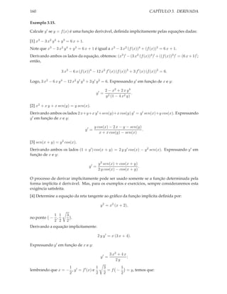 CAPÍTULO 3. DERIVADA

160
Exemplo 3.15.

Calcule y ′ se y = f (x) é uma função derivável, deﬁnida implicitamente pelas equações dadas:
[1] x3 − 3 x2 y 4 + y 3 = 6 x + 1.

Note que x3 − 3 x2 y 4 + y 3 = 6 x + 1 é igual a x3 − 3 x2 (f (x))4 + (f (x))3 = 6 x + 1.

Derivando ambos os lados da equação, obtemos: (x3 )′ − (3 x2 (f (x))4 )′ + ((f (x))3 )′ = (6 x + 1)′ ;
então,
3 x2 − 6 x (f (x))4 − 12 x2 f ′ (x) (f (x))3 + 3 f ′ (x) (f (x))2 = 6.
Logo, 3 x2 − 6 x y 4 − 12 x2 y ′ y 3 + 3 y ′ y 2 = 6. Expressando y ′ em função de x e y:
y′ =

2 − x2 + 2 x y 4
.
y 2 (1 − 4 x2 y)

[2] x2 + x y + x sen(y) = y sen(x).
Derivando ambos os lados 2 x+y+x y ′ +sen(y)+x cos(y) y ′ = y ′ sen(x)+y cos(x). Expressando
y ′ em função de x e y:
y′ =

y cos(x) − 2 x − y − sen(y)
.
x + x cos(y) − sen(x)

[3] sen(x + y) = y 2 cos(x).
Derivando ambos os lados (1 + y ′ ) cos(x + y) = 2 y y ′ cos(x) − y 2 sen(x). Expressando y ′ em
função de x e y:
y 2 sen(x) + cos(x + y)
.
2 y cos(x) − cos(x + y)

y′ =

O processo de derivar implicitamente pode ser usado somente se a função determinada pela
forma implícita é derivável. Mas, para os exemplos e exercícios, sempre consideraremos esta
exigência satisfeita.
[4] Determine a equação da reta tangente ao gráﬁco da função implícita deﬁnida por:
y 2 = x2 (x + 2),
1 1
no ponto − ,
2 2

3
.
2

Derivando a equação implicitamente:
2 y y ′ = x (3 x + 4).
Expressando y ′ em função de x e y:
y′ =
1
1
lembrando que x = − , y ′ = f ′ (x) e
2
2

3 x2 + 4 x
;
2y

3
1
=f −
= y, temos que:
2
2

 