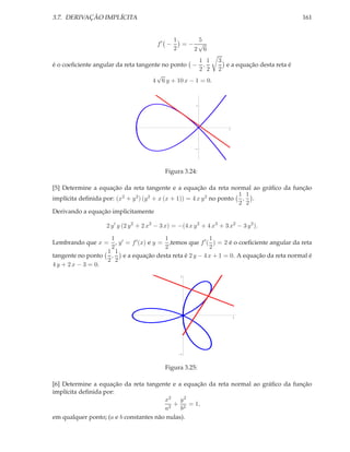 3.7. DERIVAÇÃO IMPLÍCITA

161

f′ −

5
1
=− √
2
2 6

1 1
é o coeﬁciente angular da reta tangente no ponto − ,
2 2
√
4 6 y + 10 x − 1 = 0.

3
e a equação desta reta é
2

1

2

1

1

Figura 3.24:
[5] Determine a equação da reta tangente e a equação da reta normal ao gráﬁco da função
1 1
implícita deﬁnida por: (x2 + y 2 ) (y 2 + x (x + 1)) = 4 x y 2 no ponto , .
2 2
Derivando a equação implicitamente
2 y ′ y (2 y 2 + 2 x2 − 3 x) = −(4 x y 2 + 4 x3 + 3 x2 − 3 y 2 ).
1
1
1
Lembrando que x = , y ′ = f ′ (x) e y = ,temos que f ′ ( ) = 2 é o coeﬁciente angular da reta
2
2
2
1 1
e a equação desta reta é 2 y − 4 x + 1 = 0. A equação da reta normal é
tangente no ponto ,
2 2
4 y + 2 x − 3 = 0.
1

1

1

1

Figura 3.25:
[6] Determine a equação da reta tangente e a equação da reta normal ao gráﬁco da função
implícita deﬁnida por:
x2 y 2
+ 2 = 1,
a2
b
em qualquer ponto; (a e b constantes não nulas).

 