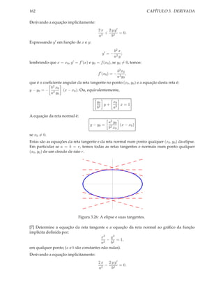 CAPÍTULO 3. DERIVADA

162
Derivando a equação implicitamente:
2 x 2 y y′
+ 2 = 0.
a2
b
Expressando y ′ em função de x e y:
y′ = −

b2 x
;
a2 y

lembrando que x = x0 , y ′ = f ′ (x) e y0 = f (x0 ), se y0 = 0, temos:
f ′ (x0 ) = −

b2 x 0
,
a2 y0

que é o coeﬁciente angular da reta tangente no ponto (x0 , y0 ) e a equação desta reta é:
b2 x 0
(x − x0 ). Ou, equivalentemente,
y − y0 = − 2
a y0
x0
y0
y+ 2 x=1
2
b
a
A equação da reta normal é:
y − y0 =

a2 y0
(x − x0 )
b2 x0

se x0 = 0.
Estas são as equações da reta tangente e da reta normal num ponto qualquer (x0 , y0 ) da elipse.
Em particular se a = b = r, temos todas as retas tangentes e normais num ponto qualquer
(x0 , y0 ) de um círculo de raio r.

Figura 3.26: A elipse e suas tangentes.
[7] Determine a equação da reta tangente e a equação da reta normal ao gráﬁco da função
implícita deﬁnida por:
x2 y 2
− 2 = 1,
a2
b
em qualquer ponto; (a e b são constantes não nulas).
Derivando a equação implicitamente:
2 x 2 y y′
− 2 = 0.
a2
b

 
