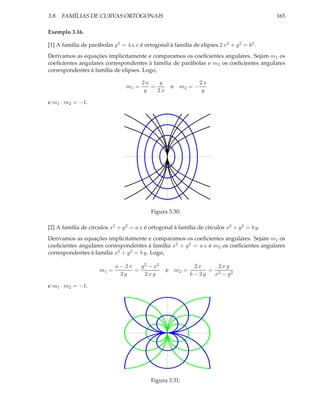 3.8. FAMÍLIAS DE CURVAS ORTOGONAIS

165

Exemplo 3.16.
[1] A família de parábolas y 2 = 4 a x é ortogonal à família de elipses 2 x2 + y 2 = b2 .
Derivamos as equações implicitamente e comparamos os coeﬁcientes angulares. Sejam m1 os
coeﬁcientes angulares correspondentes à família de parábolas e m2 os coeﬁcientes angulares
correspondentes à família de elipses. Logo,
m1 =

y
2a
=
y
2x

e m2 = −

2x
y

e m1 · m2 = −1.

Figura 3.30:
[2] A família de círculos x2 + y 2 = a x é ortogonal à família de círculos x2 + y 2 = b y.
Derivamos as equações implicitamente e comparamos os coeﬁcientes angulares. Sejam m1 os
coeﬁcientes angulares correspondentes à família x2 + y 2 = a x e m2 os coeﬁcientes angulares
correspondentes à família x2 + y 2 = b y. Logo,
m1 =

a − 2x
y 2 − x2
=
2y
2xy

e m2 =

e m1 · m2 = −1.

Figura 3.31:

2x
2xy
= 2
b − 2y
x − y2

 