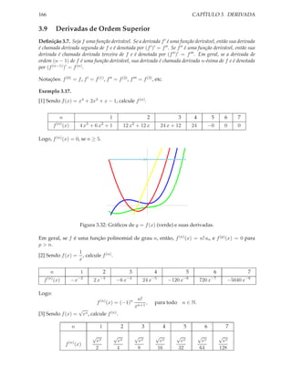 CAPÍTULO 3. DERIVADA

166

3.9

Derivadas de Ordem Superior

Deﬁnição 3.7. Seja f uma função derivável. Se a derivada f ′ é uma função derivável, então sua derivada
é chamada derivada segunda de f e é denotada por (f ′ )′ = f ′′ . Se f ′′ é uma função derivável, então sua
derivada é chamada derivada terceira de f e é denotada por (f ′′ )′ = f ′′′ . Em geral, se a derivada de
ordem (n − 1) de f é uma função derivável, sua derivada é chamada derivada n-ésima de f e é denotada
por (f (n−1) )′ = f (n) .
Notações: f (0) = f , f ′ = f (1) , f ′′ = f (2) , f ′′′ = f (3) , etc.
Exemplo 3.17.
[1] Sendo f (x) = x4 + 2x3 + x − 1, calcule f (n) .
n
f

(n)

2

3

4

5

6

7

12 x + 12 x

24 x + 12

24

−0

0

0

1
3

(x)

2

2

4x + 6x + 1

Logo, f (n) (x) = 0, se n ≥ 5.
24

Figura 3.32: Gráﬁcos de y = f (x) (verde) e suas derivadas.
Em geral, se f é uma função polinomial de grau n, então, f (n) (x) = n! an e f (p)(x) = 0 para
p > n.
1
[2] Sendo f (x) = , calcule f (n) .
x
n
f

1

2

3

4

5

6

7

(n)

−2

−3

−4

−5

−6

−7

−8

(x)

−x

2x

−6 x

24 x

−120 x

,

720 x

−5040 x

para todo n ∈ N.

Logo:
f (n) (x) = (−1)n
[3] Sendo f (x) =

√

n!
xn+1

ex , calcule f (n) .

n
f

1

2

3

(n)

√
ex
2

√
ex
4

√
ex
8

(x)

4
√

ex
16

5
√

ex
32

6
√

ex
64

7
√

ex
128

 