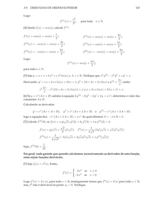 3.9. DERIVADAS DE ORDEM SUPERIOR

167

Logo:
x

f

(n)

e2
(x) = n ,
2

para todo n ∈ N.

[4] Sendo f (x) = sen(x), calcule f (n) .
f ′ (x) = cos(x) = sen(x +

π
)
2

4π
)
2
5π
f (5) (x) = cos(x) = sen(x +
)
2
6π
).
f (6) (x) = −sen(x) = sen(x +
2
f (4) (x) = sen(x) = sen(x +

2π
)
2
3π
)
f (3) (x) = −cos(x) = sen(x +
2

f (2) (x) = −sen(x) = sen(x +

Logo:
f (n) (x) = sen x +

nπ
,
2

para todo n ∈ N.
[5] Seja y = a + x + b x2 + c x2 ln(x), a, b, c ∈ R. Veriﬁque que x3 y (3) − x2 y ′′ + x y ′ = x.
Derivando: y ′ = c x + 2 c x ln(x) + 2 b x + 1, y ′′ = 2 b + 3 c + 2 c ln(x) e y (3) =
x3

2c
; então:
x

2c
− x2 (2 b + 3 c + 2 c ln(x)) + x (c x + 2 c x ln(x) + 2 b x + 1) = x.
x

[6] Se y = ex (A x + B) satisfaz à equação 3 y (3) − 6 y ′′ − 2 y ′ + 4 y = x ex , determine o valor das
constantes A e B.
Calculando as derivadas:
y ′ = ex (A x + A + B),

y ′′ = ex (A x + 2 A + B) e

y (3) = ex (A x + 3 A + B);

logo a equação ﬁca: −ex (A x + 5 A + B) = x ex da qual obtemos A = −1 e B = 5.
√
[7] Calcule f (3) (9), se f (x) = x g( x), g′ (3) = 6, g′′ (3) = 1 e g(3) (3) = 2.
√
√
√
√
√
x ′ √
1
′
g ( x), f ′′ (x) = √ (3 g′ ( x) + x g′′ ( x))
f (x) = g( x) +
2
4 x
√ ′′ √
√
√
1
f (3) (x) = √ (−3 g′ ( x) + 3 x g ( x) + x g(3) ( x));
8 x3
logo, f (3) (9) =

1
.
24

Em geral, nada garante que quando calculamos sucessivamente as derivadas de uma função,
estas sejam funções deriváveis.
[7] Seja f (x) = x2 |x|. Então,
f ′ (x) =

3 x2 se x ≥ 0
−3 x2 se x < 0

.

Logo f ′ (x) = 3 x |x|, para todo x ∈ R; analogamente temos que f ′′ (x) = 6 |x| para todo x ∈ R;
mas f ′′ não é derivável no ponto x0 = 0. Veriﬁque.

 