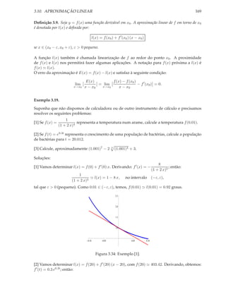 3.10. APROXIMAÇÃO LINEAR

169

Deﬁnição 3.9. Seja y = f (x) uma função derivável em x0 . A aproximação linear de f em torno de x0
é denotada por l(x) e deﬁnida por:
l(x) = f (x0 ) + f ′ (x0 ) (x − x0 )
se x ∈ (x0 − ε, x0 + ε), ε > 0 pequeno.
A função l(x) também é chamada linearização de f ao redor do ponto x0 . A proximidade
de f (x) e l(x) nos permitirá fazer algumas aplicações. A notação para f (x) próxima a l(x) é
f (x) ≃ l(x).
O erro da aproximação é E(x) = f (x) − l(x) e satisfaz à seguinte condição:
lim

x→x0

E(x)
f (x) − f (x0 )
= lim
− f ′ (x0 ) = 0.
x→x0
x − x0
x − x0

Exemplo 3.19.
Suponha que não dispomos de calculadora ou de outro instrumento de cálculo e precisamos
resolver os seguintes problemas:
[1] Se f (x) =

1
representa a temperatura num arame, calcule a temperatura f (0.01).
(1 + 2 x)4

[2] Se f (t) = e0.3t representa o crescimento de uma população de bactérias, calcule a população
de bactérias para t = 20.012.
[3] Calcule, aproximadamente (1.001)7 − 2

3

(1.001)4 + 3.

Soluções:
[1] Vamos determinar l(x) = f (0) + f ′ (0) x. Derivando: f ′ (x) = −
1
≃ l(x) = 1 − 8 x,
(1 + 2 x)4

no intervalo

8
; então:
(1 + 2 x)5
(−ε, ε),

tal que ε > 0 (pequeno). Como 0.01 ∈ (−ε, ε), temos, f (0.01) ≃ l(0.01) = 0.92 graus.
2.5

2.0

1.5

1.0

0.10

0.05

0.05

0.10

Figura 3.34: Exemplo [1].
[2] Vamos determinar l(x) = f (20) + f ′ (20) (x − 20), com f (20) ≃ 403.42. Derivando, obtemos:
f ′ (t) = 0.3 e0.3t ; então:

 