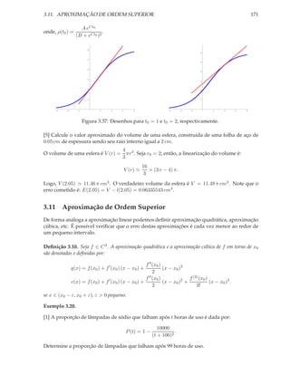 3.11. APROXIMAÇÃO DE ORDEM SUPERIOR
onde, ρ(t0 ) =

171

A eCt0
.
(B + eCt0 )2
6
6

5
5

4
4

3
3

2

2

1

3

2

1

1

1

2

3

4

3

2

1

1

2

3

4

Figura 3.37: Desenhos para t0 = 1 e t0 = 2, respectivamente.
[5] Calcule o valor aproximado do volume de uma esfera, construida de uma folha de aço de
0.05 cm de espessura sendo seu raio interno igual a 2 cm.
O volume de uma esfera é V (r) =

4 3
πr . Seja r0 = 2; então, a linearização do volume é:
3
V (r) ≃

16
× (3 r − 4) π.
3

Logo, V (2.05) ≃ 11.46 π cm3 . O verdadeiro volume da esfera é V = 11.48 π cm3 . Note que o
erro cometido é: E(2.05) = V − l(2.05) = 0.06335543 cm3 .

3.11 Aproximação de Ordem Superior
De forma análoga a aproximação linear podemos deﬁnir aproximação quadrática, aproximação
cúbica, etc. É possível veriﬁcar que o erro destas aproximações é cada vez menor ao redor de
um pequeno intervalo.
Deﬁnição 3.10. Seja f ∈ C 3 . A aproximação quadrática e a aproximação cúbica de f em torno de x0
são denotadas e deﬁnidas por:
f ′′ (x0 )
(x − x0 )2
2
f ′′ (x0 )
f (3) (x0 )
c(x) = f (x0 ) + f ′ (x0 ) (x − x0 ) +
(x − x0 )2 +
(x − x0 )3 .
2
3!

q(x) = f (x0 ) + f ′ (x0 ) (x − x0 ) +

se x ∈ (x0 − ε, x0 + ε), ε > 0 pequeno.
Exemplo 3.20.
[1] A proporção de lâmpadas de sódio que falham após t horas de uso é dada por:
P (t) = 1 −

10000
.
(t + 100)2

Determine a proporção de lâmpadas que falham após 99 horas de uso.

 