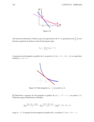 CAPÍTULO 3. DERIVADA

136

P

Q
1/2

x0

Figura 3.4:

1
Novamente do desenho, é intuitivo que se Q aproxima-se de P x0 aproxima-se de
os coe2
ﬁcientes angulares de ambas as retas ﬁcarão iguais; logo:

m 1 = lim mP Q = −4.
2

1
x0 → 2

A equação da reta tangente ao gráﬁco de f , no ponto ( 1 , 2) é y − 2 = −4 (x − 1 ) ou, equivalen2
2
temente, y + 4 x = 4.

4

0.5

1
Figura 3.5: Reta tangente a y = x , no ponto ( 1 , 2).
2

[3] Determine a equação da reta tangente ao gráﬁco de f (x) = x3 − x + 1, no ponto (1, 1).
Utilizemos agora diretamente a deﬁnição:

t (t2 + 3 t + 2)
f (1 + t) − f (1)
= lim
= lim (t2 + 3 t + 2) = 2.
t→0
t→0
t→0
t
t
lim

Logo m1 = 2. A equação da reta tangente ao gráﬁco de f , no ponto (1, 1) é y − 2 x = −1.

 
