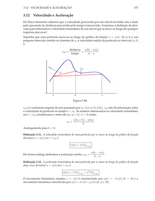 3.12. VELOCIDADE E ACELERAÇÃO

173

3.12 Velocidade e Aceleração
Da Física elementar sabemos que a velocidade percorrida por um móvel em linha reta é dada
pelo quociente da distância percorrida pelo tempo transcorrido. Usaremos a deﬁnição de derivada para determinar a velocidade instantânea de um móvel que se move ao longo de qualquer
trajetória derivável.
Suponha que uma partícula move-se ao longo do gráﬁco da função u = u(t). Se [a, b] é um
pequeno intervalo contido no domínio de u, a velocidade média da partícula no intervalo [a, b]
é:
vab =

v

u(b) − u(a)
distância
=
.
tempo
b−a

ab

v

a

ac

b

c

Figura 3.40:
vab é o coeﬁciente angular da reta passando por (a, f (a)) e (b, f (b)). vab não dá informação sobre
a velocidade da partícula no tempo t = t0 . Se estamos interessados na velocidade instantânea
em t = t0 , consideremos o intervalo [t0 , t0 + h], h > 0; então:
vh =

u(t0 + h) − u(t0 )
.
h

Analogamente para h < 0.
Deﬁnição 3.11. A velocidade instantânea de uma partícula que se move ao longo do gráﬁco da função
derivável u = u(t) em t = t0 , é:
v(t0 ) = u′ (t)

t=t0

De forma análoga deﬁnimos a aceleração média: aab =

v(b) − v(a)
.
b−a

Deﬁnição 3.12. A aceleração instantânea de uma partícula que se move ao longo do gráﬁco da função
duas vezes derivável u = u(t) em t = t0 , é:
a(t0 ) = v ′ (t)

t=t0

= u′′ (t)

t=t0

O movimento harmônico simples s = s(t) é caracterizado por a(t) = −k s(t) (k > 0) e o
movimento harmônico amortecido por a(t) = k v(t) + p s(t) (k, p ∈ R).

 