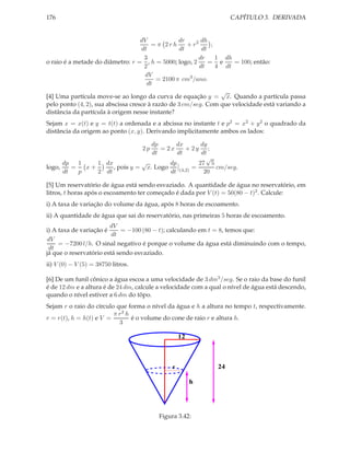 CAPÍTULO 3. DERIVADA

176

dr
dh
dV
= π 2rh
+ r2
;
dt
dt
dt
dr
1 dh
3
= e
= 100; então:
o raio é a metade do diâmetro: r = , h = 5000; logo, 2
2
dt
4 dt
dV
= 2100 π cm3 /ano.
dt
√
[4] Uma partícula move-se ao longo da curva de equação y = x. Quando a partícula passa
pelo ponto (4, 2), sua abscissa cresce à razão de 3 cm/seg. Com que velocidade está variando a
distância da partícula à origem nesse instante?
Sejam x = x(t) e y = t(t) a ordenada e a abcissa no instante t e p2 = x2 + y 2 o quadrado da
distância da origem ao ponto (x, y). Derivando implicitamente ambos os lados:
dx
dy
dp
= 2x
+ 2y ;
dt
dt
dt
√
√
dp
dp
1
27 5
1 dx
logo,
=
, pois y = x. Logo
cm/seg.
=
x+
dt
p
2 dt
dt (4,2)
20
2p

[5] Um reservatório de água está sendo esvaziado. A quantidade de água no reservatório, em
litros, t horas após o escoamento ter começado é dada por V (t) = 50(80 − t)2 . Calcule:
i) A taxa de variação do volume da água, após 8 horas de escoamento.

ii) A quantidade de água que sai do reservatório, nas primeiras 5 horas de escoamento.
dV
= −100 (80 − t); calculando em t = 8, temos que:
i) A taxa de variação é
dt
dV
= −7200 l/h. O sinal negativo é porque o volume da água está diminuindo com o tempo,
dt
já que o reservatório está sendo esvaziado.
ii) V (0) − V (5) = 38750 litros.
[6] De um funil cônico a água escoa a uma velocidade de 3 dm3 /seg. Se o raio da base do funil
é de 12 dm e a altura é de 24 dm, calcule a velocidade com a qual o nível de água está descendo,
quando o nível estiver a 6 dm do tôpo.
Sejam r o raio do círculo que forma o nível da água e h a altura no tempo t, respectivamente.
π r2 h
r = r(t), h = h(t) e V =
é o volume do cone de raio r e altura h.
3

12

24

r

h

Figura 3.42:

 