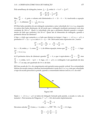 3.13. A DERIVADA COMO TAXA DE VARIAÇÃO
Pela semelhança de triângulos, temos:

r
12

=

h
24 ;

então 2r = h e V =

177
1
3
12 πh .

dh
dV dh
1
dV
=
= πh2 .
dt
dh dt
4
dt
dV
Mas,
= −3, pois o volume está diminuindo e h = 24 − 6 = 18; resolvendo a equação
dt
dh
1
dV
= −3, obtemos:
=−
dm/seg.
dt
dt
27π
[7] Dois lados paralelos de um retângulo aumentam a uma velocidade de 4 cm/seg, enquanto
os outros dois lados diminuem, de tal modo que o retângulo resultante permanece com área
constante de 100 cm2 . Qual é a velocidade com que o perímetro diminui quando o comprimento do lado que aumenta é de 20 cm? Quais são as dimensões do retângulo, quando o
perímetro deixar de diminuir?
i) Seja x o lado que aumenta e y o lado que diminui no tempo t; logo x = x(t) e y = y(t); o
perímetro é P = 2(x + y) e a área é A = xy = 100. Derivando estas expressões em t, temos:
dx dy
dx
dy
dP
=2
+
= 0.
e x +y
dt
dt
dt
dt
dt
dx
dy
y dx
Se x = 20, então y = 5; como
= 4, da última equação, temos que
=−
= −1; logo:
dt
dt
x dt
dP
= 6 cm/seg.
dt
dx
dy
dP
= 0, o que é equivalente a
= − ; mas
ii) O perímetro deixa de diminuir quando
dt
dt
dt
dx
= 4; então, 4x(t) − 4y(t) = 0; logo, x(t) = y(t); e o retângulo é um quadrado de área
dt
100 = x2 ; ou seja, um quadrado de 10 cm de lado.
[8] Uma escada de 10 m de comprimento está apoiada numa parede vertical. Se a extremidade
inferior da escada começa a deslizar horizontalmente à razão de 0.5 m/seg, com que velocidade
o topo da escada percorrerá a parede, quando a extremidade inferior estiver a 6 m do solo?

10

y

x

Figura 3.43:
Sejam x = x(t) e y = y(t) os lados do triângulo formado pela parede, a escada e o solo, no
instante t. Pelo teorema de Pitágoras x2 + y 2 = 100; derivando implicitamente:
dx
dy
+y
= 0.
dt
dt
√
dx
dy
. Como y = 6, então x = 100 − 36 = 8 e
= 0.5; logo,
Devemos calcular
dt
dt
x

x dx
2
dy
=−
=− ;
dt
y dt
3

 