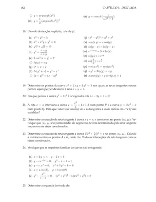 CAPÍTULO 3. DERIVADA

182
(l) y = argcotgh(x2 )
1
argcosh(x2 )
(m) y =
2

2

(n) y = cosech √

1
x2

+1

18. Usando derivação implícita, calcule y ′ :
(a) x3 + y 3 = 5
(b) x3 + x2 y + y 2 = 0
√
√
(c) x + y = 10
x−y
(d) y 3 =
x+y
(e) 3 cos2 (x + y) = 7
(f) tg(y) = x y
(g) ey = x + y
(h) ln(y 2 + x) = y 3 − x2
(i) (x + y)2 = (x − y)2

(j) (x2 − y 2 )2 = y 2 + x2

(k) sen(x y) = x cos(y)

(l) ln(y − x) = ln(y + x)

(m) e−2x−y = 5 + ln(x)

(n) ln(y x) = exy
x
y
= ey
(o) ln
x
(p) cos(y x2 ) = sen(y x2 )
(q) x y 2 + 3 tg(y) = x y
(r) x arctg(y) + y arctg(x) = 1

19. Determine os pontos da curva x2 + 2 x y + 3 y 2 = 3 nos quais as retas tangentes nesses
pontos sejam perpendiculares à reta x + y = 1.
20. Em que pontos a curva y 2 = 2x3 é ortogonal à reta 4x − 3y + 1 = 0?
x3
+ 4 x + 3 num ponto P e a curva y = 2 x2 + x
21. A reta x = a intersecta a curva y =
3
num ponto Q. Para que valor (ou valores) de a as tangentes a essas curvas em P e Q são
paralelas?
22. Determine a equação da reta tangente à curva x y = a, a constante, no ponto (x0 , y0 ). Veriﬁque que (x0 , y0 ) é o ponto médio do segmento de reta determinado pela reta tangente
no ponto e os eixos coordenados.
√
3
23. Determine a equação da reta tangente à curva x2 + 3 y 2 = 1 no ponto (x0 , y0 ). Calcule
a distância entre os pontos A e B, onde A e B são as interseções da reta tangente com os
eixos coordenados.
24. Veriﬁque que as seguintes famílias de curvas são ortogonais:
(a) x + 2 y = c,
(b) y −

c e−2x

y − 2x = b

= 0,

(c) y − c, x3 = 0,

y2 − x − b = 0

x2 + 3 y 2 − b = 0

(d) ρ = a cos(θ), ρ = b sen(θ)
x3
= 0, (x2 + y 2 )2 − b (2 x2 + y 2 ) = 0
(e) y 2 −
c−x
25. Determine a segunda derivada de:

 
