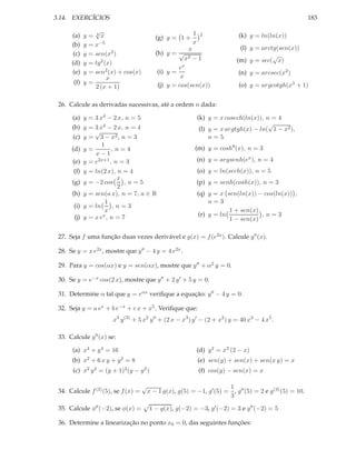 3.14. EXERCÍCIOS

183

√
= 6x
= x−5
= sen(x2 )
= tg2 (x)
= sen2 (x) + cos(x)
x
(f) y =
2 (x + 1)

(a)
(b)
(c)
(d)
(e)

y
y
y
y
y

(g) y = 1 +

1
x

(k) y = ln(ln(x))

2

(l) y = arctg(sen(x))
√
(m) y = sec( x)

x
(h) y = √
x2 − 1
x
e
(i) y =
x
(j) y = cos(sen(x))

(n) y = arcsec(x2 )
(o) y = argcotgh(x3 + 1)

26. Calcule as derivadas sucessivas, até a ordem n dada:
(a) y = 3 x4 − 2 x, n = 5

(b) y =

(k) y = x cosech(ln(x)), n = 4
√
(l) y = x argtgh(x) − ln( 1 − x2 ),
n=5

3 x4

− 2 x, n = 4
√
(c) y = 3 − x2 , n = 3
1
(d) y =
,n=4
x−1
(e) y = e2x+1 , n = 3

(m) y = cosh9 (x), n = 3
(n) y = argsenh(ex ), n = 4

(f) y = ln(2 x), n = 4
x
(g) y = −2 cos
,n=5
2
(h) y = sen(a x), n = 7, a ∈ R
1
(i) y = ln
,n=3
x
(j) y = x ex , n = 7

(o) y = ln(sech(x)), n = 5
(p) y = senh(cosh(x)), n = 3
(q) y = x sen(ln(x)) − cos(ln(x)) ,
n=3
1 + sen(x)
,n=3
(r) y = ln
1 − sen(x)

27. Seja f uma função duas vezes derivável e g(x) = f (e2x ). Calcule g′′ (x).
28. Se y = x e2x , mostre que y ′′ − 4 y = 4 e2x .
29. Para y = cos(αx) e y = sen(αx), mostre que y ′′ + α2 y = 0.
30. Se y = e−x cos(2 x), mostre que y ′′ + 2 y ′ + 5 y = 0.
31. Determine α tal que y = eαx veriﬁque a equação: y ′′ − 4 y = 0.
32. Seja y = a ex + b e−x + c x + x5 . Veriﬁque que:
x3 y (3) + 5 x2 y ′′ + (2 x − x3 ) y ′ − (2 + x2 ) y = 40 x3 − 4 x5 .
33. Calcule y ′′ (x) se:
(a) x4 + y 4 = 16

(d) y 2 = x3 (2 − x)

(b) x2 + 6 x y + y 2 = 8

(e) sen(y) + sen(x) + sen(x y) = x

(c) x2 y 2 = (y + 1)2 (y − y 2 )
34. Calcule f (3) (5), se f (x) =
35. Calcule φ′′ (−2), se φ(x) =

√

(f) cos(y) − sen(x) = x

x − 1 g(x), g(5) = −1, g′ (5) =

1 ′′
, g (5) = 2 e g(3) (5) = 10.
3

1 − g(x), g(−2) = −3, g′ (−2) = 3 e g′′ (−2) = 5

36. Determine a linearização no ponto x0 = 0, das seguintes funções:

 