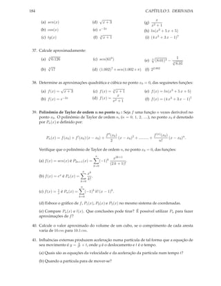 CAPÍTULO 3. DERIVADA

184
√

(a) sen(x)

(d)

(b) cos(x)

(e) e−2x
√
(f) 3 x + 1

(c) tg(x)
37. Calcule aproximadamente:
√
(a) 3 0.126
(b)

√
4

x+3

(c) sen(610 )

x
+1
(h) ln(x3 + 5 x + 5)
(g)

x2

(i) (4 x3 + 3 x − 1)7

(e)

3

(8.01)4 − √
3

1
8.01

(d) (1.002)7 + sen(1.002× π) (f) 22.002

17

38. Determine as aproximações quadrática e cúbica no ponto x0 = 0, das seguinetes funções:
√
√
(a) f (x) = x + 3
(c) f (x) = 3 x + 1
(e) f (x) = ln(x3 + 5 x + 5)
x
(d) f (x) = 2
(b) f (x) = e−2x
(f) f (x) = (4 x3 + 3 x − 1)7
x +1
39. Polinômio de Taylor de ordem n no ponto x0 : Seja f uma função n vezes derivável no
ponto x0 . O polinômio de Taylor de ordem n, (n = 0, 1, 2, ....), no ponto x0 é denotado
por Pn (x) e deﬁnido por:

Pn (x) = f (x0 ) + f ′ (x0 ) (x − x0 ) +

f (n) (x0 )
f ′′ (x0 )
(x − x0 )2 + ......... +
(x − x0 )n .
2
n!

Veriﬁque que o polinômio de Taylor de ordem n, no ponto x0 = 0, das funções:
n

(−1)k

(a) f (x) = sen(x) é P2n+1 (x) =
k=0
n

(b) f (x) = ex é Pn (x) =
k=0

x2k+1
.
(2 k + 1)!

xk
.
k!

n

(c) f (x) =

1
x

é Pn (x) =
k=0

(−1)k k! (x − 1)k .

(d) Esboce o gráﬁco de f , P1 (x), P3 (x) e P5 (x) no mesmo sistema de coordenadas.
(e) Compare Pn (x) e l(x). Que conclusões pode tirar? É possível utilizar Pn para fazer
aproximações de f ?
40. Calcule o valor aproximado do volume de um cubo, se o comprimento de cada aresta
varia de 10 cm para 10.1 cm.
41. Inﬂuências externas produzem aceleração numa partícula de tal forma que a equação de
seu movimento é y = t4 + t, onde y é o deslocamento e t é o tempo.
2
(a) Quais são as equações da velocidade e da aceleração da partícula num tempo t?
(b) Quando a partícula para de mover-se?

 