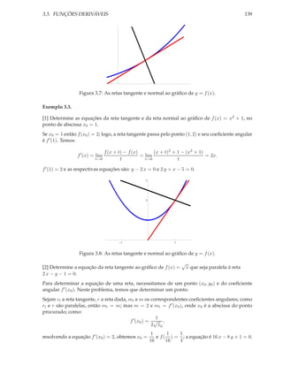 3.3. FUNÇÕES DERIVÁVEIS

139

Figura 3.7: As retas tangente e normal ao gráﬁco de y = f (x).
Exemplo 3.3.
[1] Determine as equações da reta tangente e da reta normal ao gráﬁco de f (x) = x2 + 1, no
ponto de abscissa x0 = 1.
Se x0 = 1 então f (x0 ) = 2; logo, a reta tangente passa pelo ponto (1, 2) e seu coeﬁciente angular
é f ′ (1). Temos:
(x + t)2 + 1 − (x2 + 1)
f (x + t) − f (x)
= lim
= 2x.
t→0
t→0
t
t

f ′ (x) = lim

f ′ (1) = 2 e as respectivas equações são: y − 2 x = 0 e 2 y + x − 5 = 0.
3

2

1

1

1

Figura 3.8: As retas tangente e normal ao gráﬁco de y = f (x).
[2] Determine a equação da reta tangente ao gráﬁco de f (x) =
2 x − y − 1 = 0.

√

x que seja paralela à reta

Para determinar a equação de uma reta, necessitamos de um ponto (x0 , y0 ) e do coeﬁciente
angular f ′ (x0 ). Neste problema, temos que determinar um ponto.
Sejam rt a reta tangente, r a reta dada, mt e m os correspondentes coeﬁcientes angulares; como
rt e r são paralelas, então mt = m; mas m = 2 e mt = f ′ (x0 ), onde x0 é a abscissa do ponto
procurado; como:
1
f ′ (x0 ) = √ ,
2 x0
resolvendo a equação f ′ (x0 ) = 2, obtemos x0 =

1
1
1
e f ( ) = ; a equação é 16 x − 8 y + 1 = 0.
16
16
4

 