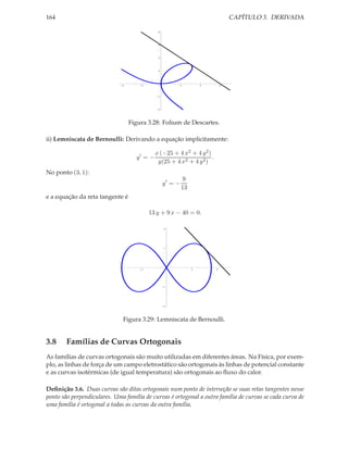 CAPÍTULO 3. DERIVADA

164
8

6

4

2

4

2

2

4

6

2

4

Figura 3.28: Folium de Descartes.
ii) Lemniscata de Bernoulli: Derivando a equação implicitamente:
y′ = −

x (−25 + 4 x2 + 4 y 2 )
.
y(25 + 4 x2 + 4 y 2 )

No ponto (3, 1):
y′ = −

9
13

e a equação da reta tangente é
13 y + 9 x − 40 = 0.
2

1

2

2

4

1

2

Figura 3.29: Lemniscata de Bernoulli.

3.8

Famílias de Curvas Ortogonais

As famílias de curvas ortogonais são muito utilizadas em diferentes áreas. Na Física, por exemplo, as linhas de força de um campo eletrostático são ortogonais às linhas de potencial constante
e as curvas isotérmicas (de igual temperatura) são ortogonais ao ﬂuxo do calor.
Deﬁnição 3.6. Duas curvas são ditas ortogonais num ponto de interseção se suas retas tangentes nesse
ponto são perpendiculares. Uma família de curvas é ortogonal a outra família de curvas se cada curva de
uma família é ortogonal a todas as curvas da outra família.

 