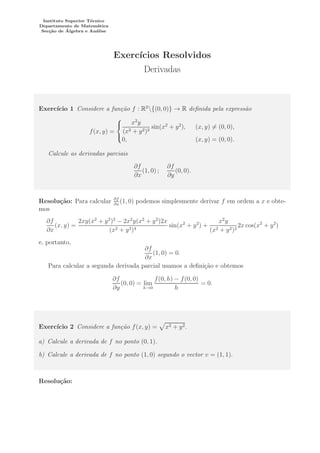 Instituto Superior T´ecnico
Departamento de Matem´atica
Sec¸c˜ao de ´Algebra e An´alise
Exerc´ıcios Resolvidos
Derivadas
Exerc´ıcio 1 Considere a fun¸c˜ao f : R2
{(0, 0)} → R deﬁnida pela express˜ao
f(x, y) =



x2
y
(x2 + y2)2
sin(x2
+ y2
), (x, y) = (0, 0),
0, (x, y) = (0, 0).
Calcule as derivadas parciais
∂f
∂x
(1, 0) ;
∂f
∂y
(0, 0).
Resolu¸c˜ao: Para calcular ∂f
∂x
(1, 0) podemos simplesmente derivar f em ordem a x e obte-
mos
∂f
∂x
(x, y) =
2xy(x2
+ y2
)2
− 2x2
y(x2
+ y2
)2x
(x2 + y2)4
sin(x2
+ y2
) +
x2
y
(x2 + y2)2
2x cos(x2
+ y2
)
e, portanto,
∂f
∂x
(1, 0) = 0.
Para calcular a segunda derivada parcial usamos a deﬁni¸c˜ao e obtemos
∂f
∂y
(0, 0) = lim
h→0
f(0, h) − f(0, 0)
h
= 0.
Exerc´ıcio 2 Considere a fun¸c˜ao f(x, y) = x2 + y2.
a) Calcule a derivada de f no ponto (0, 1).
b) Calcule a derivada de f no ponto (1, 0) segundo o vector v = (1, 1).
Resolu¸c˜ao:
 