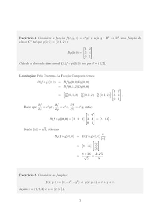 Exerc´ıcio 4 Considere a fun¸c˜ao f(x, y, z) = ex
yz e seja g : R2
→ R3
uma fun¸c˜ao de
classe C1
tal que g(0, 0) = (0, 1, 2) e
Dg(0, 0) =


1 2
3 4
0 1


Calcule a derivada direccional Dv(f ◦ g)(0, 0) em que v = (1, 2).
Resolu¸c˜ao: Pelo Teorema da Fun¸c˜ao Composta temos
D(f ◦ g)(0, 0) = Df(g(0, 0)Dg(0, 0)
= Df(0, 1, 2)Dg(0, 0)
= ∂f
∂x
(0, 1, 2) ∂f
∂y
(0, 1, 2) ∂f
∂z
(0, 1, 2)


1 2
3 4
0 1

 .
Dado que
∂f
∂x
= ex
yz ,
∂f
∂y
= ex
z ,
∂f
∂z
= ex
y, ent˜ao
D(f ◦ g)(0, 0) = 2 2 1


1 2
3 4
0 1

 = 8 13 .
Sendo v =
√
5, obtemos
Dv(f ◦ g)(0, 0) = D(f ◦ g)(0, 0)
v
v
= 8 13
1√
5
2√
5
=
8 + 26
√
5
=
34
√
5
5
Exerc´ıcio 5 Considere as fun¸c˜oes:
f(x, y, z) = (z, −x2
, −y2
) e g(x, y, z) = x + y + z.
Sejam v = (1, 2, 3) e u = (2, 3, 1
2
).
3
 