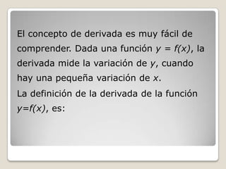 El concepto de derivada es muy fácil de comprender. Dada una función y = f(x), la derivada mide la variación de y, cuando hay una pequeña variación de x.La definición de la derivada de la función y=f(x), es: