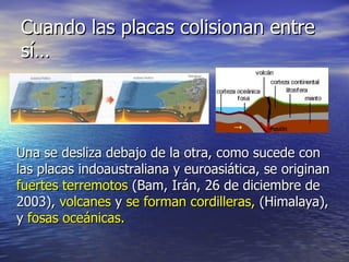 Cuando las placas colisionan entre
sí…




Una se desliza debajo de la otra, como sucede con
las placas indoaustraliana y euroasiática, se originan
fuertes terremotos (Bam, Irán, 26 de diciembre de
2003), volcanes y se forman cordilleras, (Himalaya),
y fosas oceánicas.
 