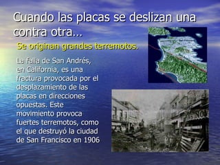 Cuando las placas se deslizan una
contra otra…
Se originan grandes terremotos.
La falla de San Andrés,
en California, es una
fractura provocada por el
desplazamiento de las
placas en direcciones
opuestas. Este
movimiento provoca
fuertes terremotos, como
el que destruyó la ciudad
de San Francisco en 1906
 