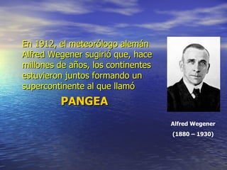 En 1912, el meteorólogo alemán
Alfred Wegener sugirió que, hace
millones de años, los continentes
estuvieron juntos formando un
supercontinente al que llamó
         PANGEA
                                    Alfred Wegener
                                    (1880 – 1930)
 