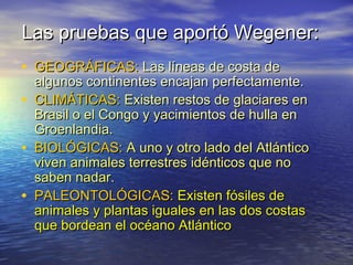 Las pruebas que aportó Wegener:Las pruebas que aportó Wegener:
• GEOGRÁFICAS:GEOGRÁFICAS: Las líneas de costa deLas líneas de costa de
algunos continentes encajan perfectamente.algunos continentes encajan perfectamente.
• CLIMÁTICAS:CLIMÁTICAS: Existen restos de glaciares enExisten restos de glaciares en
Brasil o el Congo y yacimientos de hulla enBrasil o el Congo y yacimientos de hulla en
Groenlandia.Groenlandia.
• BIOLÓGICAS:BIOLÓGICAS: A uno y otro lado del AtlánticoA uno y otro lado del Atlántico
viven animales terrestres idénticos que noviven animales terrestres idénticos que no
saben nadar.saben nadar.
• PALEONTOLÓGICAS:PALEONTOLÓGICAS: Existen fósiles deExisten fósiles de
animales y plantas iguales en las dos costasanimales y plantas iguales en las dos costas
que bordean el océano Atlánticoque bordean el océano Atlántico
 
