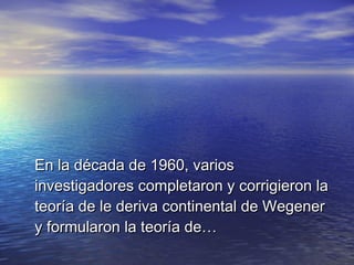 En la década de 1960, variosEn la década de 1960, varios
investigadores completaron y corrigieron lainvestigadores completaron y corrigieron la
teoría de le deriva continental de Wegenerteoría de le deriva continental de Wegener
y formularon la teoría de…y formularon la teoría de…
 
