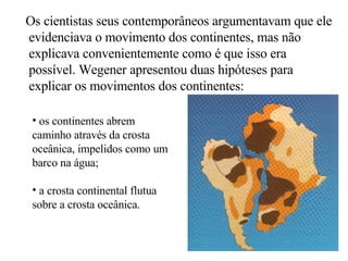 Os cientistas seus contemporâneos argumentavam que ele evidenciava o movimento dos continentes, mas não explicava convenientemente como é que isso era possível. Wegener apresentou duas hipóteses para explicar os movimentos dos continentes: os continentes abrem caminho através da crosta oceânica, impelidos como um barco na água; a crosta continental flutua sobre a crosta oceânica. 