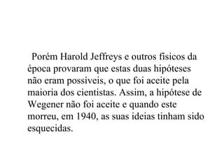 Porém Harold Jeffreys e outros físicos da época provaram que estas duas hipóteses não eram possíveis, o que foi aceite pela maioria dos cientistas. Assim, a hipótese de Wegener não foi aceite e quando este morreu, em 1940, as suas ideias tinham sido esquecidas. 