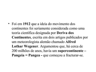 Foi em  1912  que a ideia do movimento dos continentes foi seriamente considerada como uma teoria científica designada por  Deriva dos Continentes , escrita em dois artigos publicados por um meteorologista alemão chamado  Alfred Lothar Wegener . Argumentou que, há cerca de 200 milhões de anos, havia um  supercontinente – Pangeia = Pangea -  que começou a fracturar-se.  