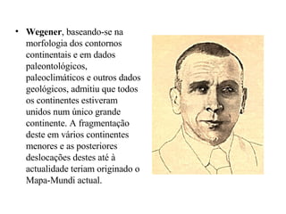 Wegener , baseando-se na morfologia dos contornos continentais e em dados paleontológicos, paleoclimáticos e outros dados geológicos, admitiu que todos os continentes estiveram unidos num único grande continente. A fragmentação deste em vários continentes menores e as posteriores deslocações destes até à actualidade teriam originado o Mapa-Mundi actual. 
