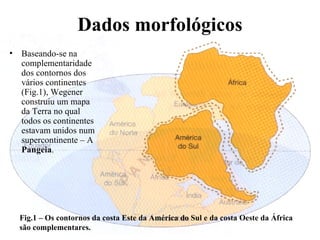Dados morfológicos Baseando-se na complementaridade dos contornos dos vários continentes (Fig.1), Wegener construiu um mapa da Terra no qual todos os continentes estavam unidos num supercontinente – A  Pangeia . Fig.1 – Os contornos da costa Este da América do Sul e da costa Oeste da África são complementares. 