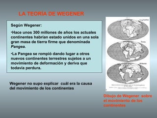 Según Wegener: Hace unos 300 millones de años los actuales continentes habrían estado unidos en una sola gran masa de tierra firme que denominada  Pangea. La Pangea se rompió dando lugar a otros nuevos continentes terrestres sujetos a un movimiento de deformación y deriva que todavía perdura.  LA TEORÍA DE WEGENER Dibujo de Wegener  sobre el movimiento de los continentes Wegener no supo explicar  cuál era la causa del movimiento de los continentes 