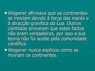 Wegener afirmava que os continentes se moviam devido à força das marés e à atracção gravítica da Lua. Outros cientistas provaram que estes factos não eram verdadeiros, por isso a sua teoria não foi aceite pela comunidade científica Wegener nunca explicou como se moviam os continentes. 