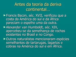 Antes da teoria da deriva continental… Francis Bacon, séc. XVII, verificou que a costa da América do sul e da África pareciam o espelho uma da outra. Alexander van Humboldt, séc. XIX, apercebeu-se da semelhança de rochas existentes no Brasil e no Congo. Outros naturalistas mencionaram espécies semelhantes de tartarugas, lagartos e cobras na América do sul e em África. 