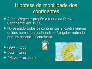 Hipótese da mobilidade dos continentes Alfred Wegener propõe a teoria da Deriva Continental em 1923. No passado todos os continentes encontravam-se unidos num supercontinente – Pangeia– rodeado por um oceano – Pantalassa. ( pan  = todo geia  = terra  talassa  = oceano) 
