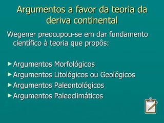 Argumentos a favor da teoria da deriva continental Wegener preocupou-se em dar fundamento científico à teoria que propôs: Argumentos Morfológicos Argumentos Litológicos ou Geológicos Argumentos Paleontológicos Argumentos Paleoclimáticos 
