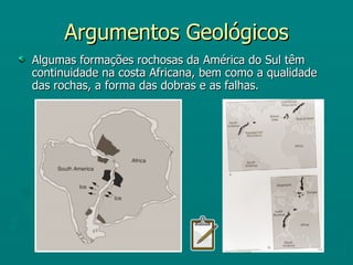 Argumentos Geológicos Algumas formações rochosas da América do Sul têm continuidade na costa Africana, bem como a qualidade das rochas, a forma das dobras e as falhas. 