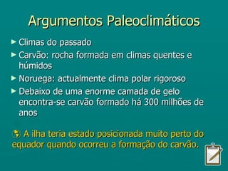 Argumentos Paleoclimáticos Climas do passado Carvão: rocha formada em climas quentes e húmidos Noruega: actualmente clima polar rigoroso Debaixo de uma enorme camada de gelo encontra-se carvão formado há 300 milhões de anos    A ilha teria estado posicionada muito perto do equador quando ocorreu a formação do carvão. 