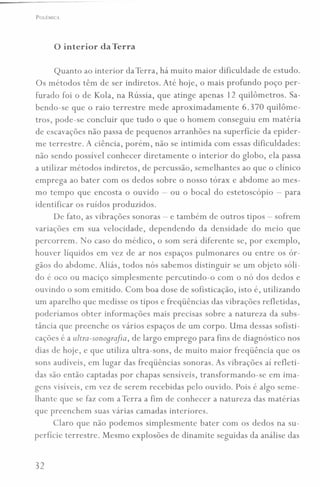 POLEMICA
o interior da Terra
Quanto ao interior da Terra, há muito maior dificuldade de estudo.
Os métodos têm de ser indiretos. Até hoje, o mais profundo poço per-
furado foi o de Kola, na Rússia, que atinge apenas 12 quilômetros. Sa-
bendo-se que o raio terrestre mede aproximadamente 6.370 quilôme-
tros, pode-se concluir que tudo o que o homem conseguiu em matéria
de escavações não passa de pequenos arranhões na superfície da epider-
me terrestre. A ciência, porém, não se intimida com essas dificuldades:
não sendo possível conhecer diretamente o interior do globo, ela passa
a utilizar métodos indiretos, de percussão, semelhantes ao que o clínico
emprega ao bater com os dedos sobre o nosso tórax e abdome ao mes-
mo tempo que encosta o ouvido - ou o bocal do estetoscópio - para
identificar os ruídos produzidos.
De fato, as vibrações sonoras - e também de outros tipos - sofrem
variações em sua velocidade, dependendo da densidade do meio que
percorrem. No caso do médico, o som será diferente se, por exemplo,
houver líquidos em vez de ar nos espaços pulmonares ou entre os ór-
gãos do abdome. Aliás, todos nós sabemos distinguir se um objeto sóli-
do é oco ou maciço simplesmente percutindo-o com o nó dos dedos e
ouvindo O som emitido. Com boa dose de sofisticação, isto é, utilizando
um aparelho que medisse os tipos e freqüências das vibrações refletidas,
poderíamos obter informações mais precisas sobre a natureza da subs-
tância que preenche os vários espaços de um corpo. Uma dessas sofisti-
cações é a ultra-sonoqro[ia, de largo emprego para fins de diagnóstico nos
dias de hoje, e que utiliza ultra-sons, de muito maior freqüência que os
sons audíveis, em lugar das freqüências sonoras. As vibrações aí refleti-
das são então captadas por chapas sensíveis, transformando-se em ima-
gens visíveis, em vez de serem recebidas pelo ouvido. Pois é algo seme-
lhante que se faz com a Terra a fim de conhecer a natureza das matérias
que preenchem suas várias camadas interiores.
Claro que não podemos simplesmente bater com os dedos na su-
perfície terrestre. Mesmo explosões de dinamite seguidas da análise das
32
 