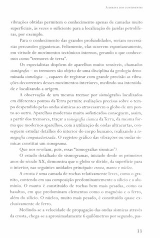 A DERIVA DOS CONTINENTES
vibrações obtidas permitem o conhecimento apenas de camadas muito
superficiais, às vezes o suficiente para a localização de jazidas petrolífe-
ras, por exemplo.
Para o conhecimento das grandes profundidades, seriam necessá-
rias percussões gigantescas. Felizmente, elas ocorrem espontaneamente,
em virtude de movimentos tectônicos internos, gerando o que conhece-
mos como "tremores de terra".
Os especialistas dispõem de aparelhos muito sensíveis, chamados
sismógrcifos - os tremores são objeto de uma disciplina da geologia deno-
minada sismoloqia -, capazes de registrar com grande precisão as vibra-
ções decorrentes desses movimentos interiores, medindo sua intensida-
de e localizando a origem.
A observação de um mesmo tremor por sismógrafos localizados
em diferentes pontos da Terra permite avaliações precisas sobre o tem-
po despendido pelas ondas sísmicas ao atravessarem o globo de um pon-
to ao outro. Aparelhos modernos muito sofisticados conseguem, assim,
a partir dos tremores, traçar a tomoqrajia sísmica da Terra, da mesma for-
ma que modernos aparelhos, com a utilização de ondas ultracurtas, con-
seguem estudar detalhes do interior do corpo humano, realizando a to-
m08rcifia computadorizada. O registro gráfico das vibrações ou ondas sís-
micas constitui um sismo8rama.
Que nos revelam, pois, essas "tomografias sísmicas"?
O estudo detalhado de sismogramas, iniciado desde os primeiros
anos do século XX, demonstra que o globo se divide, da superfície para
o interior, nas seguintes unidades principais: crosta, manto e núcleo.
A crosta é uma camada de rochas relativamente leves, como o gra-
nito, contendo em sua composição predominantemente o silício e o alu-
mínio. O manto é constituído de rochas bem mais pesadas, como os
basaltos, em que predominam elementos como o magnésio e o ferro,
além do silício. O núcleo, muito mais pesado, é constituído quase ex-
clusivamente de ferro.
Medindo-se a velocidade de propagação das ondas sísmicas através
da crosta, chega-se a aproximadamente 6 quilômetros por segundo, pas-
33
 