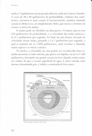 POLÊMICA
sando a 7 quilômetros na sua porção inferior, onde já se inicia o basalto.
A cerca de 30 a 40 quilômetros de profundidade, embaixo dos conti-
nentes, encontra-se uma camada de descontinuidade, também chamada
camada de Mohorovicic, ou simplesmente Moho, que marca o término da
crosta e o início do manto.
O manto pode ser dividido em duas partes. O manto superior tem
670 quilômetros de profundidade, e a velocidade das ondas sísmicas é
de 8,1 quilômetros por segundo. Ao final, há uma brusca elevação da
velocidade dessas ondas, passando a 13,7 quilômetros por segundo, a
qual se mantém até os 2.890 quilômetros, onde termina o chamado
manto inferior e se inicia o núcleo.
No núcleo, a velocidade cai, mas podem ser reconhecidas duas ca-
madas sucessivas. A mais externa, que parece ser líquida, vai até os 5.100
quilômetros, formando um grande oceano de ferro líquido, muito maior
em volume do que o oceano superficial de água. A outra camada, mais
interna, denominada grão, é sólida e constituída de ferro puro.
Crosta
As camadas interiores do Terra.
34
 