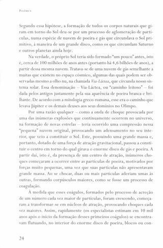 POLÊMICA
Segundo essa hipótese, a formação de todos os corpos naturais que gi-
ram em torno do Sol deu-se por um processo de aglomeração de partí-
culas, numa espécie de nuvem de poeira e gás que circundava o Sol pri-
mitivo, à maneira de um grande disco, como os que circundam Saturno
e outros planetas ainda hoje.
Na verdade, o próprio Sol teria sido formado "um pouco" antes, isto
é, cerca de 100 milhões de anos antes (portanto há 4,6 bilhões de anos), a
partir dessa mesma nuvem. Tratava-se de uma nuvem de gás semelhante a
muitas que existem no espaço cósmico, algumas das quais podem ser ob-
servadas mesmo a olho nu, na chamada Via-Láctea, que circunda nosso sis-
tema solar. Essa denominação - Via-Láctea, ou "caminho leitoso" - foi
dada pelos antigos justamente pela sua aparência de poeira branca e bri-
lhante. De acordo com a mitologia greco-romana, esse era o caminho que
levava júpiter e os demais deuses aos seus domínios no Olimpo.
Por uma razão qualquer - como a onda de choque provocada por
uma das inúmeras explosões que continuamente ocorrem no universo,
na formação de novas estrelas - teria ocorrido uma compressão nessa
"pequena" nuvem original, provocando um adensamento no seu inte-
rior, que veio a constituir o Sol. Este, possuindo uma grande massa e,
portanto, dotado de uma força de atração gravitacional, passou a consti-
tuir o centro em torno do qual girava o enorme disco de gás e poeira. A
partir daí, isto é, da presença de um centro de atração, inúmeros cho-
ques começaram a ocorrer entre as partículas de poeira, motivados por
forças muito pequenas, uma vez que suas partículas não apresentavam
grande massa. Ao se chocar, duas ou mais partículas aderiam umas às
outras, formando corpúsculos maiores, como se fosse um processo de
coagulação.
À medida que esses coágulos, formados pelo processo de acreção
de um número cada vez maior de partículas, foram crescendo, começa-
ram a transformar-se em núcleos de atração, provocando choques cada
vez maiores. Assim, rapidamente (os especialistas estimam em 10 mil
anos após o início da formação desses primeiros coágulos) se encontra-
vam flutuando, no interior do enorme disco de poeira, blocos ou con-
24
 