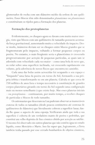 A DERIVA DOS CONTINENTES
glomerados de rocha com um diâmetro médio da ordem de um quilô-
metro. Esses blocos têm sido denominados planetésimos ou planetesimais
e constituíram os tijolos para a formação dos planetas.
Formação dos protoplanetas
Evidentemente, os choques agora se davam com muito maior ener-
gia, visto que blocos com um quilômetro de tamanho possuem acentua-
da força gravitacional, aumentando muito a velocidade do impacto. Des-
se modo, inúmeros deviam ser os choques entre blocos grandes que se
fragmentavam pelo impacto, voltando a formar pequenos corpos ou
poeira. No entanto, o mais freqüente seria o planetésimo ir crescendo
progressivamente por acreção de pequenas partículas, as quais iam se
aderindo com velocidade cada vez maior - como uma bola de neve que,
ao rolar sobre uma superfície inclinada, vai crescendo rapidamente em
volume, pela aderência de novos flocos que encontra no caminho.
Cada uma das bolas assim acrescidas foi ocupando o seu espaço e
"limpando" uma faixa da poeira em torno do Sol, formando a sua pró-
pria órbita e transformando-se em um planeta. Calcula-se que cerca de
250 milhões de anos fora o tempo necessário à constituição de grandes
corpos planetários girando em torno do Sol segundo uma configuração
mais ou menos semelhante à que existe hoje. Mas esses planetas iniciais
- ou protoplanetas - continuaram, por muito tempo, a receber choques
de partículas e blocos de todo tamanho.
Os astronautas que desceram na Lua puderam observar as inumeráveis
crateras de todos os tamanhos (desde poucos centímetros até centenas de
quilômetros de diâmetro) que literalmente cobrem a superfície lunar, dan-
do-lhe quase o aspecto de uma esponja. Verificaram ainda que toda a sua
superfície é coberta de um verdadeiro manto de poeira e pedrinhas, que
constitui um velho depósito de lixo cósmico obtido por acreção ao satélite.
O mesmo foi observado em outros planetas que não contêm água no estado
líquido, como Mercúrio e Marte. Isso faz supor que, logicamente, a Terra
também tenha passado por esse cerrado bombardeio de objetos cósmicos,
25
 