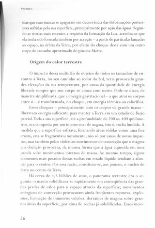 POLÊMICA
mas que suas marcas se apagaram em decorrência das deformações posteri-
ores sofridas pela sua superfície, principalmente por ação das águas. Segun-
do as teorias mais recentes a respeito da formação da Lua, acredita-se que
ela tenha sido formada também por acreção - a partir de partículas lançadas
ao espaço, na órbita da Terra, por efeito do choque desta com um outro
corpo do tamanho aproximado do planeta Marte.
Origem do calor terrestre
o impacto dessa multidão de objetos de todos os tamanhos de en-
contro à Terra, no seu caminho ao redor do Sol, teria provocado gran-
des elevações da sua temperatura, por causa da quantidade de energia
liberada sempre que um corpo se choca com outro. Pode-se dizer, de
maneira simplificada , que a energia gravitacional- a que atrai os corpos
entre si - é transformada, no choque, em energia térmica ou calorífica.
Esses choques - principalmente com os corpos de grande massa -
liberavam energia suficiente para manter a Terra em um estado de fusão
parcial. Toda a sua superfície, até a profundidade de 200 ou 400 quilôme-
tros, era composta por um imenso mar de ma8ma, isto é, rocha fundida. À
medida que a superfície esfriava, formando áreas sólidas como uma fina
crosta, esta se fragmentava novamente, não só por causa de novos impac-
tos, mas também pelos violentos movimentos de convecção que o magma
em ebulição provocava, da mesma forma que a água aquecida em uma
panela sofre movimentos internos de massa. Ao mesmo tempo, alguns
elementos mais pesados dessas rochas em estado líquido tendiam a afun-
dar para o centro. Por essa razão, constituiu-se, aos poucos, o núcleo de
ferro no centro da Terra.
Há cerca de 4,3 bilhões de anos, o panorama terrestre era o se-
guinte: o manto solidificava-se rapidamente em conseqüência das gran-
des perdas de calor para o espaço através da superfície; movimentos
enérgicos de convecção provocavam ainda freqüentes rupturas, explo-
sões, formação de inúmeros vulcões, derrames de magma sobre gran-
des áreas da superfície, por cima de rochas já solidificadas. Esses movi-
26
 