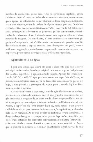 A DERIVA DOS CONTINENTES
mentos de convecção, como será visto nos próximos capítulos, ainda
subsistem hoje, só que com velocidades centenas de vezes menores: na-
quela época, as velocidades de revolvimento desse magma semilíquido,
altamente viscoso, eram da ordem de alguns metros por ano. O núcleo
central, então, já estava constituído em 75%. Há cerca de 3,8 bilhões de
anos, começavam a formar-se as primeiras placas continentais, consti-
tuídas de rochas mais leves flutuando como uma espuma sobre as rochas
pesadas do magma. Daí em diante, a Terra comporta-se como uma gi-
gantesca "máquina térmica", liberando continuamente grandes quanti-
dades de calor para o espaço externo. Essa liberação é, em geral, lenta e
uniforme, erguendo montanhas ou empurrando continentes e, às vezes,
explosiva, provocando alterações catastróficas na superfície.
Aparecimento de água
É por essa época que entra em cena o elemento que veio a ser o
principal deformador do relevo original bem como o principal plasma-
dor da atual superfície: a água em estado líquido. Apesar das temperatu-
ras de 500°C a 600°C que predominavam na superfície da Terra, as
pressões atmosféricas eram cerca de trezentas vezes maiores que as de
hoje, o que permitia a passagem do vapor para o estado líquido. For-
mou-se assim o oceano.
As chuvas intensas e copiosas, além da ação física sobre as rochas,
possuíam alta atividade química, mercê das grandes concentrações de
gás carbônico e de gases de enxofre ou de cloro, de procedência vulcâ-
nica, os quais davam origem a ácidos carbônico, sulfúrico e clorídrico.
Assim, a superfície da Terra assemelhava-se, nessa época, a um grande
caldeirão onde se processavam inúmeras reações químicas, aceleradas
pelo calor reinante. As rochas recém-solidificadas eram dissolvidas e
desgastadas pelas águas e transportadas para as depressões, à medida que
os esforços internos das correntes conveccionais do magma formavam -
e formam ainda - novas elevações e novos derrames vulcânicos. Antes
que o planeta começasse a eliminar quantidades significativas de sua
27
 