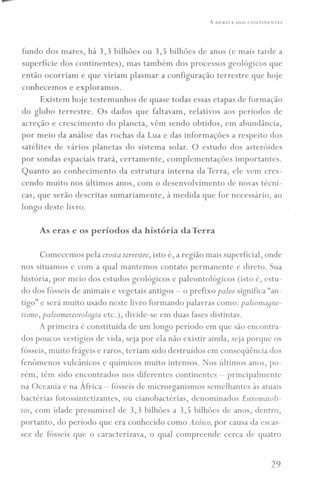 A DERIVA DOS CONTINENTES
fundo dos mares, há 3,3 bilhões ou 3,5 bilhões de anos (e mais tarde a
superfície dos continentes), mas também dos processos geológicos que
então ocorriam e que viriam plasmar a configuração terrestre que hoje
conhecemos e exploramos.
Existem hoje testemunhos de quase todas essas etapas de formação
do globo terrestre. Os dados que faltavam, relativos aos períodos de
acreção e crescimento do planeta, vêm sendo obtidos, em abundância,
por meio da análise das rochas da Lua e das informações a respeito dos
satélites de vários planetas do sistema solar. O estudo dos asteróides
por sondas espaciais trará, certamente, complementações importantes.
Quanto ao conhecimento da estrutura interna da Terra, ele vem cres-
cendo muito nos últimos anos, com o desenvolvimento de novas técni-
cas, que serão descritas sumariamente, à medida que for necessário, ao
longo deste livro.
As eras e os períodos da história daTerra
Comecemos pela crosta terrestre, isto é, a região mais superficial, onde
nos situamos e com a qual mantemos contato permanente e direto. Sua
história, por meio dos estudos geológicos e paleontológicos (isto é, estu-
do dos fósseis de animais e vegetais antigos - o prefixo paleo significa "an-
tigo" e será muito usado neste livro formando palavras como: paleomaqne-
tismo, paleometeoroloqia etc.), divide-se em duas fases distintas.
A primeira é constituída de um longo período em que são encontra-
dos poucos vestígios de vida, seja por ela não existir ainda, seja porque os
fósseis, muito frágeis e raros, teriam sido destruídos em conseqüência dos
fenômenos vulcânicos e químicos muito intensos. Nos últimos anos, po-
rém, têm sido encontrados nos diferentes continentes - principalmente
na Oceania e na África - fósseis de microrganismos semelhantes às atuais
bactérias fotossintetizantes, ou cianobactérias, denominados Estromatoli-
tos, com idade presumível de 3,3 bilhões a 3,5 bilhões de anos, dentro,
portanto, do período que era conhecido como Azóico, por causa da escas-
sez de fósseis que o caracterizava, o qual compreende cerca de quatro
29
 