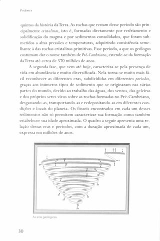 POLÊMICA
quintos da história da Terra. As rochas que restam desse período são prin-
cipalmente cristalinas, isto é, formadas diretamente por resfriamento e
solidificação do magma e por sedimentos consolidados, que foram sub-
metidos a altas pressões e temperaturas, adquirindo consistência seme-
lhante à das rochas cristalinas primitivas. Esse período, a que os geólogos
costumam dar o nome também de Pré-Cambriano ; estende-se da formação
da Terra até cerca de 570 milhões de anos.
A segunda fase, que vem até hoje, caracteriza-se pela presença de
vida em abundância e muito diversificada. Nela torna-se muito mais fá-
cil reconhecer as diferentes eras, subdivididas em diferentes períodos,
graças aos inúmeros tipos de sedimento que se originaram nas várias
partes do mundo, devido ao trabalho das águas, dos ventos, das geleiras
e dos próprios seres vivos sobre as rochas formadas no Pré-Cambriano,
desgastando-as, transportando-as e redepositando-as em diferentes con-
dições e locais do planeta. Os fósseis encontrados em cada um desses
sedimentos não só permitem caracterizar sua formação como também
estabelecer sua idade aproximada. O quadro a seguir apresenta uma re-
lação dessas eras e períodos, com a duração aproximada de cada um,
expressa em milhões de anos.
4 3 2
t t,
&
<~"~'')-5
I
6
24
As eros geológicas.
30
 