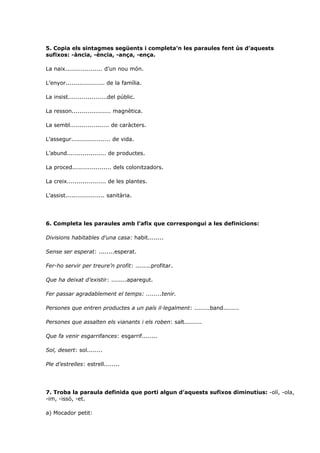 5. Copia els sintagmes següents i completa’n les paraules fent ús d’aquests
sufixos: -ància, -ència, -ança, -ença.

La naix................... d’un nou món.

L’enyor.................... de la família.

La insist....................del públic.

La resson.................... magnètica.

La sembl.................... de caràcters.

L’assegur.................... de vida.

L’abund.................... de productes.

La proced.................... dels colonitzadors.

La creix.................... de les plantes.

L’assist.................... sanitària.




6. Completa les paraules amb l’afix que correspongui a les definicions:

Divisions habitables d'una casa: habit........

Sense ser esperat: ........esperat.

Fer-ho servir per treure’n profit: ........profitar.

Que ha deixat d’existir: ........aparegut.

Fer passar agradablement el temps: ........tenir.

Persones que entren productes a un país il·legalment: ........band........

Persones que assalten els vianants i els roben: salt.........

Que fa venir esgarrifances: esgarrif........

Sol, desert: sol........

Ple d’estrelles: estrell........




7. Troba la paraula definida que porti algun d’aquests sufixos diminutius: -olí, -ola,
-im, -issó, -et.

a) Mocador petit:
 