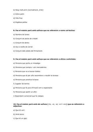 b) Raig molt prim (normalment, d’oli):

c) Arbre petit:

d) Pols fina:

e) Església petita:




8. Fes el mateix però amb sufixos que es refereixin a noms col·lectius:

a) Nombre de tones:

b) Conjunt de peces de cristall:

c) Conjunt de dents:

d) Aus o ocells de corral:

e) Conjunt dels estels del firmament:




9. Fes el mateix però amb sufixos que es refereixin a oficis o activitats:

a) Persona que porta un missatge:

b) Persona que compra i ven mercaderies:

c) Persona que va a buscar bolets:

d) Persona que té per ofici escombrar o recollir la brossa:

e) Persona que practica la boxa:

f) Jugador de tennis:

g) Persona que fa jocs d’il·lusió com a espectacle:

h) Persona que aprèn un ofici:

i) Dependent comercial que fa viatges:




10. Fes el mateix però amb els sufixos (-ós, -ut, -at, -er i –enc) que es refereixin a
adjectius:

a) Que té verí:

b) Amb boira:

c) Que té un gep:
 