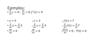 Ejemplos:
•
𝑑
𝑑𝑥
𝑐 = 0 ;
𝑑𝑐
𝑑𝑥
= 0; 𝑓′ 𝑐 = 0
• 𝑦 = 5 ; 𝑧 = 3 ; 𝑓 𝑡 = 7
•
𝑑
𝑑𝑥
𝑦 =
𝑑
𝑑𝑥
5 ;
𝑑
𝑑𝑥
𝑧 =
𝑑
𝑑𝑥
3 ;
𝑑
𝑑𝑡
𝑓 𝑡 =
𝑑
𝑑𝑡
7
•
𝑑𝑦
𝑑𝑥
= 0 ;
𝑑𝑧
𝑑𝑥
= 0 ;
𝑑𝑓(𝑡)
𝑑𝑡
= 0 ; f′ t = 0
 